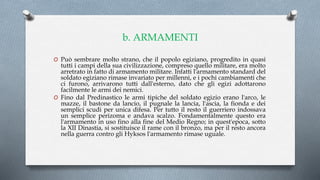 b. ARMAMENTI
O Può sembrare molto strano, che il popolo egiziano, progredito in quasi
tutti i campi della sua civilizzazione, compreso quello militare, era molto
arretrato in fatto di armamento militare. Infatti l'armamento standard del
soldato egiziano rimase invariato per millenni, e i pochi cambiamenti che
ci furono, arrivarono tutti dall'esterno, dato che gli egizi adottarono
facilmente le armi dei nemici.
O Fino dal Predinastico le armi tipiche del soldato egizio erano l'arco, le
mazze, il bastone da lancio, il pugnale la lancia, l'ascia, la fionda e dei
semplici scudi per unica difesa. Per tutto il resto il guerriero indossava
un semplice perizoma e andava scalzo. Fondamentalmente questo era
l'armamento in uso fino alla fine del Medio Regno; in quest'epoca, sotto
la XII Dinastia, si sostituisce il rame con il bronzo, ma per il resto ancora
nella guerra contro gli Hyksos l'armamento rimase uguale.
 