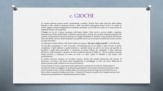 c. GIOCHI
La società egiziana amava molto i passatempi e quindi i giochi. Sono state ritrovate delle pedine
bianche e nere, simili ai moderni scacchi, e delle scacchiere rettangolari divise in 30 o 33 caselle (il
senet), oppure circolari raffiguranti un serpente arrotolato con la testa nel centro ed il corpo diviso in
segmenti (il gioco del serpente).
Il Senet era un po' il gioco nazionale nell'Antico Egitto. Tutti, ricchi e poveri, adulti e bambini,
impegnavano il loro tempo libero a sfidarsi a questo gioco. Il senet era un gioco talmente popolare che
assunse un'importanza notevole anche per il viaggio nell'aldilà. Il defunto, come riportato nel famoso
Libro dei Morti, doveva infatti disputare una partita contro un avversario invisibile per poter accedere
al regno dei morti.
Un altro gioco molto diffuso nell'Antico Egitto era il gioco "dei cani e degli sciacalli" o "dei 58 buchi.
Tra gli altri passatempi vi sono il puzzle, il boomerang (di cui in Egitto è stato trovato il primo
esemplare), i dadi (identici a quelli moderni e costituiti anche da più di sei facce), gli specchi, le
bambole e degli aerei giocattolo! A proposito di questi ultimi, un esemplare è stato ritrovato
all'interno delle piramide a gradoni di Zoser edificata intorno al 2800 a.C. Alcuni studiosi tedeschi
hanno provato a realizzare un aereo in scala e a farlo volare. Il risultato è che l'aereo vola
perfettamente...
Le donne amavano danzare ed ascoltare musica, mentre gli uomini preferivano gli esercizi di
destrezza o di forza e gli sport come l'equitazione, il canottaggio e il tiro con l'arco. Riservata al
faraone perché molto costosa era la caccia nel deserto.
Alcuni faraoni si fecero organizzare anche spettacoli su misura di cui esistono testimonianze o
documenti. Snefru sconfiggeva la malinconia guardando le provocanti contorsioni di donne vestite
solo di tessuto di rete. Cheope sembra abbia convocato una sorta di mago di nome Djedi di cui si
diceva fosse in grado di riattaccare le teste. L'intento di Cheope era quello di far tagliare alcune teste
umane per poi ammirare le capacità miracolose di Djedi.
 