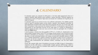 d. CALENDARIO
Il calendario egizio era composto da 360 giorni e 5 di festa (detti epagomeni) divisi in 3
stagioni chiamate akhet (piena), peret (semina) e shemu (raccolto). Ciascuna stagione era
composta da 4 mesi di 30 giorni. Ogni mese era formato da 3 settimane di 10 giorni per un
totale di 30 giorni.
Il calendario egizio ha un errore di circa 6 ore sull'anno astronomico. Per stabilire quando
entrò in vigore il calendario egizio occorre risalire a quando i due calendari coincidono. In
quel determinato momento Sirio sorge nella stessa posizione del sole. Ciò avviene ogni 1460
anni. Il fenomeno è stato osservato con certezza nel 139 d.C. La discussione è nata in base al
ritrovamento di una placchetta d'avorio di Ger sulla quale si è creduto di interpretare il
simbolo egiziano di anno, ossia una vacca con tra le corna un germoglio che è il simbolo
della dea Sothis (Sirio).
I calcoli portano a ritenere due date possibili: il 2773 a.C. e il 4323 a.C. Analizzando le due
date possibili, bisogna notare come il 2773 sia troppo recente poichè è noto che già nel regno
di Zoser il calendario era conosciuto, e come il 4773 sia teoricamente troppo remoto rispetto
alla data in cui gli archeologi tendono a far risalire la nascita del calendario (intorno al 3200
a.C.). L'attuale propensione è quella di ritenere che durante il regno di Ger fu osservato il
fenomeno, ma ciò non comportò la stesura del calendario solare che venne introdotto più
tardi. La data d'introduzione del calendario rimane, comunque, uno dei tanti misteri
dell'Egitto.
Grazie alla scoperta della città di Herakleion (avvenuta nel 2000 al largo di Alessandria e
sommersa da oltre 1300 anni), si confermerebbe l'origine egiziana dell'oroscopo. Infatti lo
zodiaco, con i suoi 12 segni, fu il risultato della sintesi tra le conoscenze astrologiche degli
Assiri ed il calendario egizio.
 