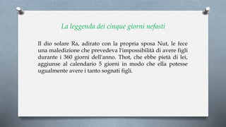La leggenda dei cinque giorni nefasti
Il dio solare Ra, adirato con la propria sposa Nut, le fece
una maledizione che prevedeva l'impossibilità di avere figli
durante i 360 giorni dell'anno. Thot, che ebbe pietà di lei,
aggiunse al calendario 5 giorni in modo che ella potesse
ugualmente avere i tanto sognati figli.
 