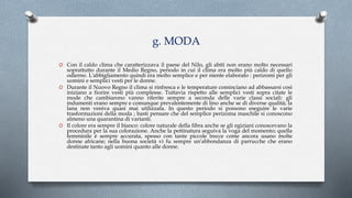 g. MODA
O Con il caldo clima che caratterizzava il paese del Nilo, gli abiti non erano molto necessari
soprattutto durante il Medio Regno, periodo in cui il clima era molto più caldo di quello
odierno. L'abbigliamento quindi era molto semplice e per niente elaborato : perizomi per gli
uomini e semplici vesti per le donne.
O Durante il Nuovo Regno il clima si rinfresca e le temperature cominciano ad abbassarsi così
iniziano a fiorire vesti più complesse. Tuttavia rispetto alle semplici vesti sopra citate le
mode che cambiarono vanno riferite sempre a seconda delle varie classi sociali: gli
indumenti erano sempre e comunque prevalentemente di lino anche se di diverse qualità; la
lana non veniva quasi mai utilizzata. In questo periodo si possono eseguire le varie
trasformazioni della moda ; basti pensare che del semplice perizoma maschile si conoscono
almeno una quarantina di varianti.
O Il colore era sempre il bianco: colore naturale della fibra anche se gli egiziani conoscevano la
procedura per la sua colorazione. Anche la pettinatura seguiva la voga del momento; quella
femminile è sempre accurata, spesso con tante piccole trecce come ancora usano molte
donne africane; nella buona società vi fu sempre un'abbondanza di parrucche che erano
destinate tanto agli uomini quanto alle donne.
 