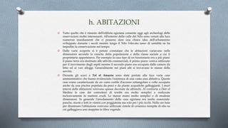 h. ABITAZIONI
O Tutto quello che è rimasto dell'edilizia egiziana consente oggi agli archeologi delle
osservazioni molto interessanti. All'esterno della valle del Nilo sono venuti alla luce
numerosi insediamenti che ci possono dare una chiara idea dell'urbanesimo
sviluppato durante i secoli mentre lungo il Nilo l'elevato tasso di umidità ne ha
impedito la conservazione nel tempo.
O Dalle varie scoperte si è potuto constatare che le abitazioni variavano nelle
dimensioni secondo la crescita della popolazione e della classe sociale a cui il
proprietario apparteneva. Per esempio la casa tipo di un funzionario era a più piani:
il piano terra era destinato alle attività commerciali, il primo piano veniva utilizzato
per il ricevimento degli ospiti mentre il secondo piano era occupato dalle camere da
letto ed ai vari alloggi. Generalmente nei piani alti si trovavano le stanze della
servitù.
O Durante gli scavi a Tel el Amarna sono state portate alla luce varie case
amministrative che hanno evidenziato l'esistenza di una vasta area abitativa. Queste
case erano caratterizzate da un vasto cortile d'accesso rettangolare a volte occupato
anche da una piscina popolata da pesci e da piante acquatiche galleggianti. I muri
interni delle abitazioni venivano spesso decorate da affreschi. Al contrario a Deir el
Medina le case dei costruttori di tombe era molto semplici e realizzate
esclusivamente in mattoni crudi. Le stanze erano molto semplici e di modeste
dimensioni. In generale l'arredamento della casa egiziana era molto essenziale:
panche, stuoie e letti in vimini con poggiatesta ma solo per i più ricchi. Nelle ore buie
per illuminare l'abitazione venivano utilizzate ciotole di ceramica riempite di olio su
cui galleggiava uno stoppino in fibra vegetale.
 