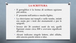 LA SCRITTURA
• Il geroglifico è la forma di scrittura egiziana
più antica;
• E’ presente nell'antico e medio Egitto;
• La ritroviamo nei templi e nelle tombe, infatti
era usata per i testi dei monumenti e per le
epigrafi;
• Invece dei 26 caratteri usati da noi, quelli
Egiziani erano circa 800 e avevano significati
diversi;
• Alcuni indicano singole lettere, altri sillabe,
altri ancora parole intere o idee.
 