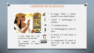 LEZIONE DI EGIZIANO
I nomi degli dei e dei
faraoni era incorniciato.
In questo caso è
rappresentata la regina
Nefertari
• Si legge “Mut” e indica
anche il verso della lettura
• “nefer” e simboleggia la
trachea
• “t” simbolo divino
• “a” simboleggia la canna in
fiore
• La bocca e le due barre si
pron. “i y”
• La serpentina (il mare) si
pron.”en”, gli altri segni
“meri”
 