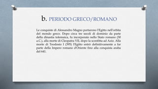 Le conquiste di Alessandro Magno portarono l'Egitto nell'orbita
del mondo greco. Dopo circa tre secoli di dominio da parte
della dinastia tolemaica, fu incorporato nello Stato romano (30
a.C.), alla morte di Cleopatra VII, dopo la sconfitta ad Azio. Alla
morte di Teodosio I (395) l'Egitto entrò definitivamente a far
parte della Impero romano d'Oriente fino alla conquista araba
del 641.
b. PERIODO GRECO/ROMANO
 