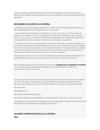 Todos los fármacos anticolinérgicos tienen el mismo mecanismo de acción y los mismos
efectos farmacológicos que la Atropina por lo que se le describe como representante de todo
este grupo.

MECANISMO DE ACCIÓN DE LA ATROPINA:
La Atropina es un fármaco capaz de bloquear la acción del sistema parasimpático gracias a
dos características farmacodinámicas que son importantes:
Su afinidad por los receptores muscarínicos es mayor que la de la Ach. Por lo tanto, la
Atropina va a competir con la Ach. endógena por ocupar estos receptores y es la Atropina
quien los va a ocupar. La Atropina tiene afinidad específica por los receptores muscarínicos,
no tiene afinidad por los receptores nicotínicos ni neuronales ni musculares .
La Atropina sólo se une a los receptores muscarínicos, pero ella no puede estimularlos ya
que carece de actividad intrínseca (actividad intrinseca=0) por lo tanto la molécula de Atropina
en sí misma no tiene ningún efecto en los órganos inervados por el parasimpático, los efectos
que nosotros observamos son consecuencia de que la Atropina, al unirse a los receptores
muscarínicos impide la acción de los de la Ach. en esos receptores.
De esto se deduce que la acción de los anticolinérgicos depende fundamentalmente del tono
parasimpático existente en el momento en que comienzan a actuar estos fármacos.

Este mecanismo de acción de la Atropina se denomina antagonismo competitivo reversible.
Es reversible porque el antagonismo desaparece si nosotros logramos aumentar la
concentración de Ach. en la zona.

Como ya se ha dicho en otras clases los receptores muscarínicos se dividen en tres subtipos :
M1, M2 y M3, pero lo importante es que esta clasificación se debe a la existencia de tres
fármacos anticolinérgicos que tienen afinidad específica por cada uno de estos receptores:
M1 Pirenzipina
M2 Metoctramina
M3 Hexahidrosiladifenidol (HH Sid)
De estos tres fármacos anticolinérgicos, la Pirenzipina es el único que se utiliza en clínica.
Con respecto a la Atropina, la Escopolamina y los anticolinérgicos sintéticos, estos tienen igual
afinidad por los tres subtipos de receptores muscarínicos

ACCIONES FARMACOLÓGICAS DE LA ATROPINA:
SNC:

 