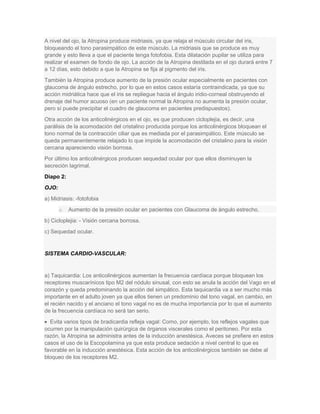 A nivel del ojo, la Atropina produce midriasis, ya que relaja el músculo circular del iris,
bloqueando el tono parasimpático de este músculo. La midriasis que se produce es muy
grande y esto lleva a que el paciente tenga fotofobia. Esta dilatación pupilar se utiliza para
realizar el examen de fondo de ojo. La acción de la Atropina destilada en el ojo durará entre 7
a 12 días, esto debido a que la Atropina se fija al pigmento del iris.
También la Atropina produce aumento de la presión ocular especialmente en pacientes con
glaucoma de ángulo estrecho, por lo que en estos casos estaría contraindicada, ya que su
acción midriática hace que el iris se repliegue hacia el ángulo iridio-corneal obstruyendo el
drenaje del humor acuoso (en un paciente normal la Atropina no aumenta la presión ocular,
pero sí puede precipitar el cuadro de glaucoma en pacientes predispuestos).
Otra acción de los anticolinérgicos en el ojo, es que producen cicloplejia, es decir, una
parálisis de la acomodación del cristalino producida porque los anticolinérgicos bloquean el
tono normal de la contracción ciliar que es mediada por el parasimpático. Este músculo se
queda permanentemente relajado lo que impide la acomodación del cristalino para la visión
cercana apareciendo visión borrosa.
Por último los anticolinérgicos producen sequedad ocular por que ellos disminuyen la
secreción lagrimal.
Diapo 2:
OJO:
a) Midriasis: -fotofobia
o

Aumento de la presión ocular en pacientes con Glaucoma de ángulo estrecho.

b) Cicloplejia: - Visión cercana borrosa.
c) Sequedad ocular.

SISTEMA CARDIO-VASCULAR:

a) Taquicardia: Los anticolinérgicos aumentan la frecuencia cardíaca porque bloquean los
receptores muscarínicos tipo M2 del nódulo sinusal, con esto se anula la acción del Vago en el
corazón y queda predominando la acción del simpático. Esta taquicardia va a ser mucho más
importante en el adulto joven ya que ellos tienen un predominio del tono vagal, en cambio, en
el recién nacido y el anciano el tono vagal no es de mucha importancia por lo que el aumento
de la frecuencia cardíaca no será tan serio.
Evita varios tipos de bradicardia refleja vagal: Como, por ejemplo, los reflejos vagales que
ocurren por la manipulación quirúrgica de órganos viscerales como el peritoneo. Por esta
razón, la Atropina se administra antes de la inducción anestésica. Aveces se prefiere en estos
casos el uso de la Escopolamina ya que esta produce sedación a nivel central lo que es
favorable en la inducción anestésica. Esta acción de los anticolinérgicos también se debe al
bloqueo de los receptores M2.

 