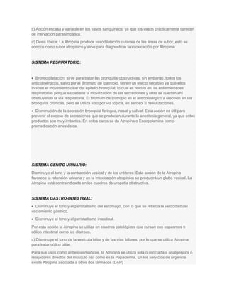 c) Acción escasa y variable en los vasos sanguineos: ya que los vasos prácticamente carecen
de inervación parasimpática.
d) Dosis tóxica: La Atropina produce vasodilatación cutanea de las áreas de rubor, esto se
conoce como rubor atropínico y sirve para diagnosticar la intoxicación por Atropina.

SISTEMA RESPIRATORIO:

Broncodilatación: sirve para tratar las bronquitis obstructivas, sin embargo, todos los
anticolinérgicos, salvo por el Bromuro de ipatropio, tienen un efecto negativo ya que ellos
inhiben el movimiento ciliar del epitelio bronquial, lo cual es nocivo en las enfermedades
respiratorias porque se detiene la movilización de las secreciones y ellas se quedan ahí
obstruyendo la vía respiratoria. El bromuro de ipatropio es el anticolinérgico a elección en las
bronquitis crónicas, pero se utiliza sólo por vía tópica, en aerosol o nebulizaciones.
Disminución de la secresión bronquial faringea, nasal y salival: Esta acción es útil para
prevenir el exceso de secresiones que se producen durante la anestesia general, ya que estos
productos son muy irritantes. En estos caros se da Atropina o Escopolamina como
premedicación anestésica.

SISTEMA GENITO URINARIO:
Disminuye el tono y la contracción vesical y de los uréteres: Esta acción de la Atropina
favorece la retención urinaria y en la intoxicación atropínica se producirá un globo vesical. La
Atropina está contraindicada en los cuadros de uropatía obstructiva.

SISTEMA GASTRO-INTESTINAL:
Disminuye el tono y el peristaltismo del estómago, con lo que se retarda la velocidad del
vaciamiento gástrico.
Disminuye el tono y el peristaltismo intestinal.
Por esta acción la Atropina se utiliza en cuadros patológicos que cursan con espasmos o
cólico intestinal como las diarreas.
c) Disminuye el tono de la vesícula biliar y de las vías biliares, por lo que se utiliza Atropina
para tratar cólico biliar.
Para sus usos como antiespasmódicos, la Atropina se utiliza sola o asociada a analgésicos o
relajadores directos del músculo liso como es la Papaderina. En los servicios de urgencia
existe Atropina asociada a otros dos fármacos (DAP)

 