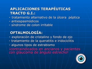  APLICACIONES TERAPÉUTICAS   TRACTO G.I.: -  tratamiento alternativo de la úlcera  péptica - antiespasmódicos - síndrome de colon irritable   OFTALMOLOGÍA: -  exploración de cristalino y fondo de ojo - tratamiento de la queratitis e iridociclitis - algunos tipos de estrabismo   ¡contraindicados en ancianos y pacientes con glaucoma de ángulo estrecho! 