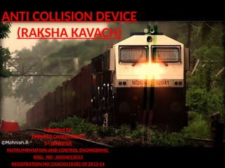 ANTI COLLISION DEVICE
(RAKSHA KAVACH)
Submitted By:
DHRUPAD CHAKRABORTY
5th SEMESTER
INSTRUMENTATION AND CONTROL ENGINEERING
ROLL NO -16504013013
REGISTRATION NO:131650110382 Of 2013-14
 