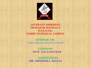 JAYAWANT SHIKSHAN
PRASARAK MANDAL’S
R.S.S.O.E.R.,
NARHE TECHNICAL CAMPUS.
SEMINAR ON:
“Anti collision devices in trains”
GUIDED BY:
PROF. S.M. KARLEKAR
SUBMITTED BY:
MR. ABHISHEK L. BALLAL
 