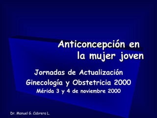 Anticoncepción en
                               la mujer joven
           Jornadas de Actualización
         Ginecología y Obstetricia 2000
               Mérida 3 y 4 de noviembre 2000



Dr. Manuel G. Cabrera L.
 