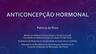 ANTICONCEPÇÃO HORMONAL
Patricia de Rossi
Mestre em Medicina (Ginecologia e Obstetrícia) pela
Faculdade de Medicina da Universidade De São Paulo
Professora de Medicina na Universidade de Santo Amaro (UNISA)
Preceptora da Residência em Ginecologia e Obstetrícia no
Conjunto Hospitalar do Mandaqui, São Paulo
 