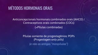 Anticoncepcionais hormonais combinados orais (AHCO) /
Contraceptivos orais combinados (COCs)
(=Pílulas combinadas)
Pílulas somente de progestagênios: POPs
(Progestagen-only pills)
(e não as antigas “minipílulas”)
MÉTODOS HORMONAIS ORAIS
 