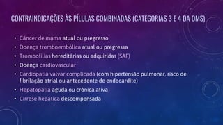 CONTRAINDICAÇÕES ÀS PÍLULAS COMBINADAS (CATEGORIAS 3 E 4 DA OMS)
• Câncer de mama atual ou pregresso
• Doença tromboembólica atual ou pregressa
• Trombofilias hereditárias ou adquiridas (SAF)
• Doença cardiovascular
• Cardiopatia valvar complicada (com hipertensão pulmonar, risco de
fibrilação atrial ou antecedente de endocardite)
• Hepatopatia aguda ou crônica ativa
• Cirrose hepática descompensada
 