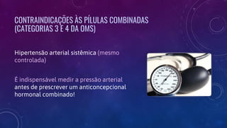 CONTRAINDICAÇÕES ÀS PÍLULAS COMBINADAS
(CATEGORIAS 3 E 4 DA OMS)
Hipertensão arterial sistêmica (mesmo
controlada)
É indispensável medir a pressão arterial
antes de prescrever um anticoncepcional
hormonal combinado!
 