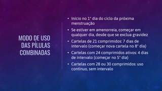 MODO DE USO
DAS PÍLULAS
COMBINADAS
• Início no 1º dia do ciclo da próxima
menstruação
• Se estiver em amenorreia, começar em
qualquer dia, desde que se exclua gravidez
• Cartelas de 21 comprimidos: 7 dias de
intervalo (começar nova cartela no 8º dia)
• Cartelas com 24 comprimidos ativos: 4 dias
de intervalo (começar no 5º dia)
• Cartelas com 28 ou 30 comprimidos: uso
contínuo, sem intervalo
 