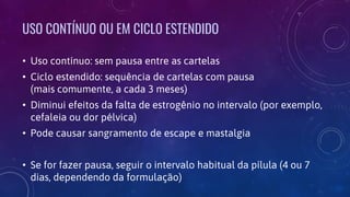 USO CONTÍNUO OU EM CICLO ESTENDIDO
• Uso contínuo: sem pausa entre as cartelas
• Ciclo estendido: sequência de cartelas com pausa
(mais comumente, a cada 3 meses)
• Diminui efeitos da falta de estrogênio no intervalo (por exemplo,
cefaleia ou dor pélvica)
• Pode causar sangramento de escape e mastalgia
• Se for fazer pausa, seguir o intervalo habitual da pílula (4 ou 7
dias, dependendo da formulação)
 