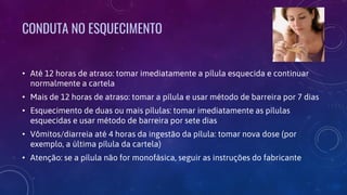 CONDUTA NO ESQUECIMENTO
• Até 12 horas de atraso: tomar imediatamente a pílula esquecida e continuar
normalmente a cartela
• Mais de 12 horas de atraso: tomar a pílula e usar método de barreira por 7 dias
• Esquecimento de duas ou mais pílulas: tomar imediatamente as pílulas
esquecidas e usar método de barreira por sete dias
• Vômitos/diarreia até 4 horas da ingestão da pílula: tomar nova dose (por
exemplo, a última pílula da cartela)
• Atenção: se a pílula não for monofásica, seguir as instruções do fabricante
 