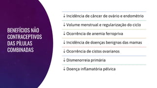 BENEFÍCIOS NÃO
CONTRACEPTIVOS
DAS PÍLULAS
COMBINADAS
 Incidência de câncer de ovário e endométrio
 Volume menstrual e regularização do ciclo
 Ocorrência de anemia ferropriva
 Incidência de doenças benignas das mamas
 Ocorrência de cistos ovarianos
 Dismenorreia primária
 Doença inflamatória pélvica
 