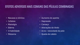 EFEITOS ADVERSOS MAIS COMUNS DAS PÍLULAS COMBINADAS
• Náuseas e vômitos
• Cefaleia
• Mastalgia
• Edema
• Irritabilidade
• Melasma
• Aumento do apetite
• Depressão
• Cansaço
• Alterações da libido
• Acne / oleosidade da pele
• Queda de cabelo
 