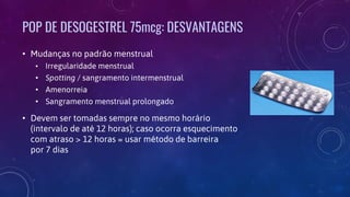 POP DE DESOGESTREL 75mcg: DESVANTAGENS
• Mudanças no padrão menstrual
• Irregularidade menstrual
• Spotting / sangramento intermenstrual
• Amenorreia
• Sangramento menstrual prolongado
• Devem ser tomadas sempre no mesmo horário
(intervalo de até 12 horas); caso ocorra esquecimento
com atraso > 12 horas = usar método de barreira
por 7 dias
 
