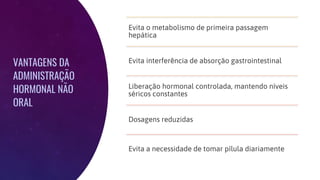VANTAGENS DA
ADMINISTRAÇÃO
HORMONAL NÃO
ORAL
Evita o metabolismo de primeira passagem
hepática
Evita interferência de absorção gastrointestinal
Liberação hormonal controlada, mantendo níveis
séricos constantes
Dosagens reduzidas
Evita a necessidade de tomar pílula diariamente
 