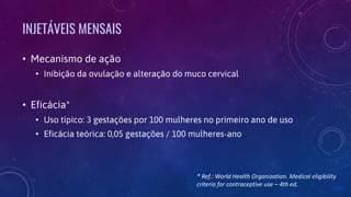 INJETÁVEIS MENSAIS
• Mecanismo de ação
• Inibição da ovulação e alteração do muco cervical
• Eficácia*
• Uso típico: 3 gestações por 100 mulheres no primeiro ano de uso
• Eficácia teórica: 0,05 gestações / 100 mulheres-ano
* Ref.: World Health Organization. Medical eligibility
criteria for contraceptive use – 4th ed.
 