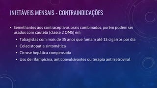 INJETÁVEIS MENSAIS - CONTRAINDICAÇÕES
• Semelhantes aos contraceptivos orais combinados, porém podem ser
usados com cautela (classe 2 OMS) em
• Tabagistas com mais de 35 anos que fumam até 15 cigarros por dia
• Colecistopatia sintomática
• Cirrose hepática compensada
• Uso de rifampicina, anticonvulsivantes ou terapia antirretroviral
 
