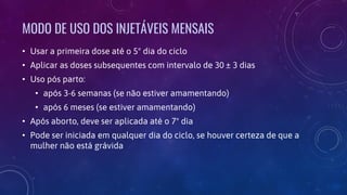 MODO DE USO DOS INJETÁVEIS MENSAIS
• Usar a primeira dose até o 5º dia do ciclo
• Aplicar as doses subsequentes com intervalo de 30 ± 3 dias
• Uso pós parto:
• após 3-6 semanas (se não estiver amamentando)
• após 6 meses (se estiver amamentando)
• Após aborto, deve ser aplicada até o 7º dia
• Pode ser iniciada em qualquer dia do ciclo, se houver certeza de que a
mulher não está grávida
 