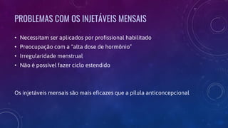 PROBLEMAS COM OS INJETÁVEIS MENSAIS
• Necessitam ser aplicados por profissional habilitado
• Preocupação com a “alta dose de hormônio”
• Irregularidade menstrual
• Não é possível fazer ciclo estendido
Os injetáveis mensais são mais eficazes que a pílula anticoncepcional
 