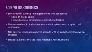 ADESIVO TRANSDÉRMICO
• Etinilestradiol 600mcg + norelgestromina 6mg por adesivo
• Libera 34 mcg de EE/dia
• Método hormonal com maior dose mensal de estrogênio
• Mecanismo de ação, indicações e contraindicações ≈ contraceptivo oral
combinado
• Não deve ser usado por mulheres pesando > 90 kg (redução significativa da
eficácia)
• Efeitos colaterais: irritação local, mastalgia, náusea, cefaleia
 
