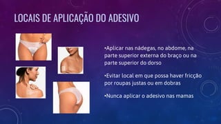 LOCAIS DE APLICAÇÃO DO ADESIVO
•Aplicar nas nádegas, no abdome, na
parte superior externa do braço ou na
parte superior do dorso
•Evitar local em que possa haver fricção
por roupas justas ou em dobras
•Nunca aplicar o adesivo nas mamas
 