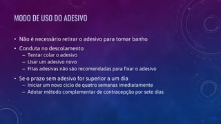 MODO DE USO DO ADESIVO
• Não é necessário retirar o adesivo para tomar banho
• Conduta no descolamento
– Tentar colar o adesivo
– Usar um adesivo novo
– Fitas adesivas não são recomendadas para fixar o adesivo
• Se o prazo sem adesivo for superior a um dia
– Iniciar um novo ciclo de quatro semanas imediatamente
– Adotar método complementar de contracepção por sete dias
 