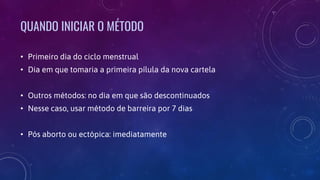 QUANDO INICIAR O MÉTODO
• Primeiro dia do ciclo menstrual
• Dia em que tomaria a primeira pílula da nova cartela
• Outros métodos: no dia em que são descontinuados
• Nesse caso, usar método de barreira por 7 dias
• Pós aborto ou ectópica: imediatamente
 