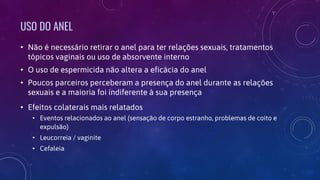 USO DO ANEL
• Não é necessário retirar o anel para ter relações sexuais, tratamentos
tópicos vaginais ou uso de absorvente interno
• O uso de espermicida não altera a eficácia do anel
• Poucos parceiros perceberam a presença do anel durante as relações
sexuais e a maioria foi indiferente à sua presença
• Efeitos colaterais mais relatados
• Eventos relacionados ao anel (sensação de corpo estranho, problemas de coito e
expulsão)
• Leucorreia / vaginite
• Cefaleia
 