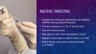 INJETÁVEL TRIMESTRAL
• Acetato de medroxiprogesterona de depósito
(AMPD) 150mg (DepoProvera®)
• Primeira injeção no 1º ao 7º dia do ciclo
• Uso via intramuscular
• Não aplicar calor nem massagear o local
• Repetir a aplicação a cada 3 meses + 15 dias
• Maior tempo para retorno da fertilidade
(> 6 meses)
 