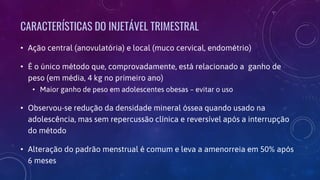 CARACTERÍSTICAS DO INJETÁVEL TRIMESTRAL
• Ação central (anovulatória) e local (muco cervical, endométrio)
• É o único método que, comprovadamente, está relacionado a ganho de
peso (em média, 4 kg no primeiro ano)
• Maior ganho de peso em adolescentes obesas – evitar o uso
• Observou-se redução da densidade mineral óssea quando usado na
adolescência, mas sem repercussão clínica e reversível após a interrupção
do método
• Alteração do padrão menstrual é comum e leva a amenorreia em 50% após
6 meses
 