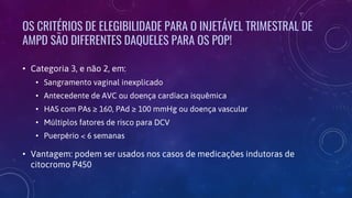 OS CRITÉRIOS DE ELEGIBILIDADE PARA O INJETÁVEL TRIMESTRAL DE
AMPD SÃO DIFERENTES DAQUELES PARA OS POP!
• Categoria 3, e não 2, em:
• Sangramento vaginal inexplicado
• Antecedente de AVC ou doença cardíaca isquêmica
• HAS com PAs ≥ 160, PAd ≥ 100 mmHg ou doença vascular
• Múltiplos fatores de risco para DCV
• Puerpério < 6 semanas
• Vantagem: podem ser usados nos casos de medicações indutoras de
citocromo P450
 