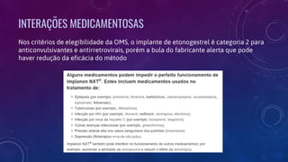 INTERAÇÕES MEDICAMENTOSAS
Nos critérios de elegibilidade da OMS, o implante de etonogestrel é categoria 2 para
anticonvulsivantes e antirretrovirais, porém a bula do fabricante alerta que pode
haver redução da eficácia do método
 