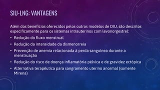 SIU-LNG: VANTAGENS
Além dos benefícios oferecidos pelos outros modelos de DIU, são descritos
especificamente para os sistemas intrauterinos com levonorgestrel:
• Redução do fluxo menstrual
• Redução da intensidade da dismenorreia
• Prevenção de anemia relacionada à perda sanguínea durante a
menstruação
• Redução do risco de doença inflamatória pélvica e de gravidez ectópica
• Alternativa terapêutica para sangramento uterino anormal (somente
Mirena)
 