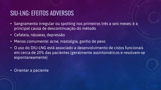 SIU-LNG: EFEITOS ADVERSOS
• Sangramento irregular ou spotting nos primeiros três a seis meses; é a
principal causa de descontinuação do método
• Cefaleia, náuseas, depressão
• Menos comumente: acne, mastalgia, ganho de peso
• O uso do DIU-LNG está associado a desenvolvimento de cistos funcionais
em cerca de 20% das pacientes (geralmente assintomáticos e resolvem-se
espontaneamente)
• Orientar a paciente
 