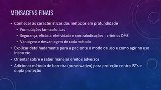 MENSAGENS FINAIS
• Conhecer as características dos métodos em profundidade
• Formulações farmacêuticas
• Segurança, eficácia, efetividade e contraindicações – critérios OMS
• Vantagens e desvantagens de cada método
• Explicar detalhadamente para a paciente o modo de uso e como agir no uso
incorreto
• Orientar sobre e saber manejar efeitos adversos
• Adicionar método de barreira (preservativo) para proteção contra ISTs e
dupla proteção
 