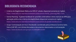 BIBLIOGRAFIA RECOMENDADA
• Critérios de Elegibilidade Médica da OMS (5ª edição, disponível somente em inglês):
https://www.who.int/reproductivehealth/publications/family_planning/MEC-5/en/
• Family Planning - A global handbook for providers 2018 edition: ótimo manual da OMS para
aplicação prática dos critérios de elegibilidade (disponível somente em inglês):
https://www.who.int/reproductivehealth/publications/fp-global-handbook/en/
• Grupo ‘Contracepção em Foco’ (Facebook): coordenado pela professora Carolina Sales
Vieira (USP-RP), com ótimas discussões e documentos relacionados a contracepção:
https://www.facebook.com/groups/213300188732539/
 