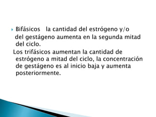  Bifásicos la cantidad del estrógeno y/o
del gestágeno aumenta en la segunda mitad
del ciclo.
Los trifásicos aumentan la cantidad de
estrógeno a mitad del ciclo, la concentración
de gestágeno es al inicio baja y aumenta
posteriormente.
 