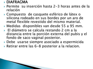  DIAFRAGMA
 Permite su inserción hasta 2-3 horas antes de la
relación
 Compuesto de casquete esférico de látex o
silicona rodeado en sus bordes por un aro de
metal flexible revestido del mismo material.
 Medidas disponibles van desde 55 a 95 mm.
 El diámetro se calcula restando 2 cm a la
distancia entre la porción externa del pubis y el
fondo de saco vaginal posterior.
 Debe usarse siempre asociado a espermicida
 Retirar entre las 6-8 posterior a la relacion.
 