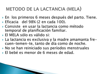 En los primeros 6 meses después del parto. Tiene.
 Eficacia del 98% (2 en cada 100).
 Consiste en usar la lactancia como método
temporal de planificación familiar.
 El MELA sólo es válido si:
 La lactancia es exclusiva y la madre amamanta fre-
cuen-temen-te, tanto de día como de noche.
 No se han reiniciado sus períodos menstruales
 El bebé es menor de 6 meses de edad.
 