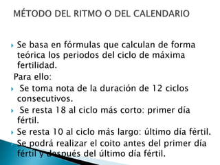  Se basa en fórmulas que calculan de forma
teórica los periodos del ciclo de máxima
fertilidad.
Para ello:
 Se toma nota de la duración de 12 ciclos
consecutivos.
 Se resta 18 al ciclo más corto: primer día
fértil.
 Se resta 10 al ciclo más largo: último día fértil.
 Se podrá realizar el coito antes del primer día
fértil y después del último día fértil.
 