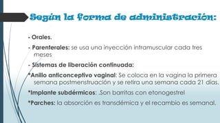 Según la forma de administración:
- Orales.
- Parenterales: se usa una inyección intramuscular cada tres
meses
- Sistemas de liberación continuada:
*Anillo anticonceptivo vaginal: Se coloca en la vagina la primera
semana postmenstruación y se retira una semana cada 21 días.
*Implante subdérmicos: .Son barritas con etonogestrel
*Parches: la absorción es transdémica y el recambio es semanal.
 