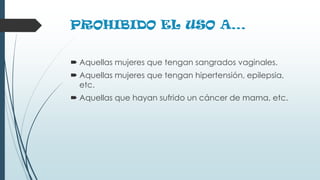 PROHIBIDO EL USO A…
 Aquellas mujeres que tengan sangrados vaginales.
 Aquellas mujeres que tengan hipertensión, epilepsia,
etc.
 Aquellas que hayan sufrido un cáncer de mama, etc.
 
